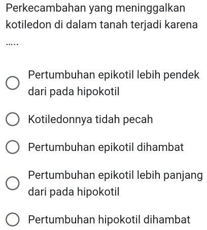 Perkecambahan yang meninggalkan
kotiledon di dalam tanah terjadi karena
….
Pertumbuhan epikotil lebih pendek
dari pada hipokotil
Kotiledonnya tidah pecah
Pertumbuhan epikotil dihambat
Pertumbuhan epikotil lebih panjang
dari pada hipokotil
Pertumbuhan hipokotil dihambat