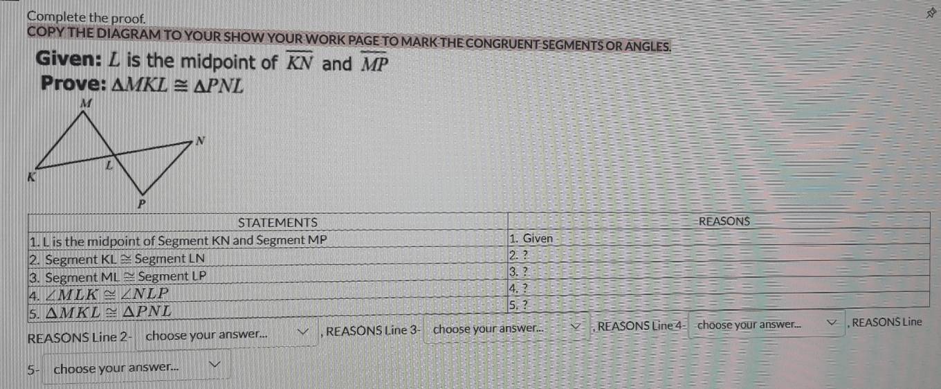 Complete the proof.
COPY THE DIAGRAM TO YOUR SHOW YOUR WORK PAGE TO MARK THE CONGRUENT SEGMENTS OR ANGLES.
Given: L is the midpoint of overline KN and overline MP
Prove: △ MKL≌ △ PNL
REASONS Line 2- choose your answer... , REASONS Line 3- choose your answer... . , REASONS Line 4- choose your answer... , REASONS Line
5 choose your answer...