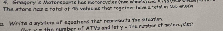 Gregory's Motorsports has motorcycles (two wheels) and ATVs (tour wheels) its 
The store has a total of 45 vehicles that together have a total of 100 wheels. 
a. Write a system of equations that represents the situation.
x= the number of ATVs and let y= the number of motorcycles)