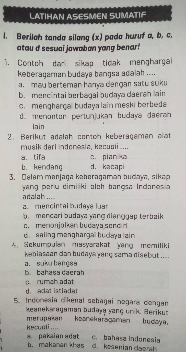 LATIHAN ASESMEN SUMATIF
l. Berilah tanda silang (x) pada huruf a, b, c,
atau d sesuai jawaban yang benar!
1. Contoh dari sikap tidak menghargai
keberagaman budaya bangsa adalah ....
a. mau berteman hanya dengan satu suku
b. mencintai berbagai budaya daerah lain
c. menghargai budaya lain meski berbeda
d. menonton pertunjukan budaya daerah
lain
2. Berikut adalah contoh keberagaman alat
musik dari Indonesia, kecuali ....
a. tifa c. pianika
b. kendang d. kecapi
3. Dalam menjaga keberagaman budaya, sikap
yang perlu dimiliki oleh bangsa Indonesia
adalah ....
a. mencintai budaya luar
b. mencari budaya yang dianggap terbaik
c. menonjolkan budaya sendiri
d. saling menghargai budaya lain
4. Sekumpulan masyarakat yang memiliki
kebiasaan dan budaya yang sama disebut ....
a. suku bangsa
b. bahasa daerah
c. rumah adat
d. adat istiadat
5. Indonesia dikenal sebagai negara dengan
keanekaragaman budaya yang unik. Berikut
merupakan keanekaragaman budaya,
kecuali ....
a. pakaian adat c. bahasa Indonesia
b. makanan khas d. kesenian daerah