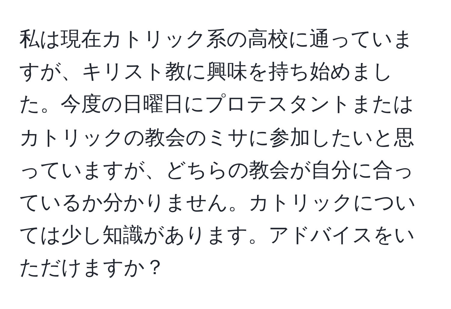 私は現在カトリック系の高校に通っていますが、キリスト教に興味を持ち始めました。今度の日曜日にプロテスタントまたはカトリックの教会のミサに参加したいと思っていますが、どちらの教会が自分に合っているか分かりません。カトリックについては少し知識があります。アドバイスをいただけますか？