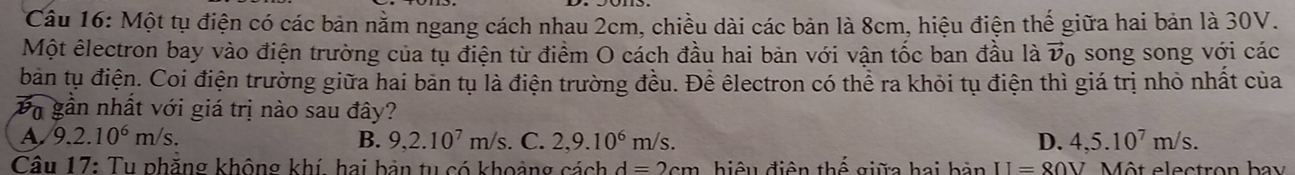 Một tụ điện có các bản nằm ngang cách nhau 2cm, chiều dài các bản là 8cm, hiệu điện thể giữa hai bản là 30V.
Một êlectron bay vào điện trường của tụ điện từ điểm O cách đầu hai bản với vận tốc ban đầu là 7 U o song song với các
bản tụ điện. Coi điện trường giữa hai bản tụ là điện trường đều. Để êlectron có thể ra khỏi tụ điện thì giá trị nhỏ nhất của
Đà gần nhất với giá trị nào sau đây?
B. 9, 2.10^7m/s
A 9.2.10^6m/s. . C. 2, 9.10^6m/s. D. 4, 5.10^7m/s. 
Câu 17: Tu phăng không khí, hai bản tu có khoảng cách d=2cm hhat o II=80V Một electron bay