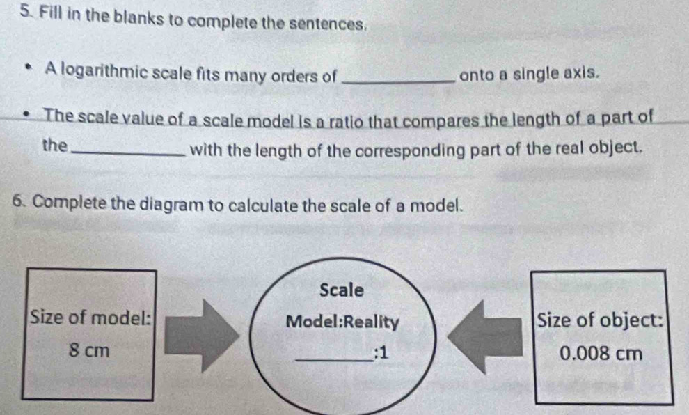 Fill in the blanks to complete the sentences. 
A logarithmic scale fits many orders of _onto a single axis. 
The scale value of a scale model is a ratio that compares the length of a part of 
the_ 
with the length of the corresponding part of the real object, 
6. Complete the diagram to calculate the scale of a model. 
Scale 
Size of model: Model:Reality Size of object:
8 cm _:1 0.008 cm