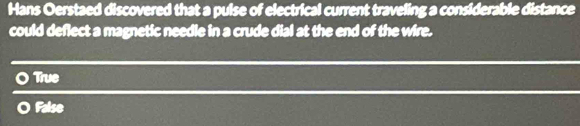 Hans Oerstaed discovered that a pulse of electrical current traveling a considerable distance
could deflect a magnetic needle in a crude dial at the end of the wire.
True
False