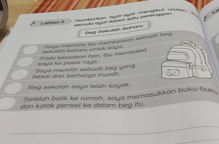 Nomborkan ayat-ayat mengikut urutan. 
a 
semula ayat dalam satu perenggan. 
Latihan 3
Beg Sekolah Baharu 
Saya meminta ibu membelikan sebuah beg 
sekolah baharu untuk saya. 
Pada keesokan hari, ibu membawa 
saya ke pasar raya. 
Saya memilih sebuah beg yang 
besar dan berharga murah. 
Beg sekolah saya telah koyak. 
Setelah balik ke rumah, saya memasukkan buku-buku 
dan kotak pensel ke dalam beg itu. 
_ 
_