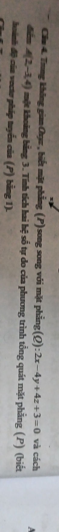 Cáu 4. Trung không gian Oxyz , biết mặt phẳng (P)song song với mặt phẳng(Q): 2x-4y+4z+3=0 và cách 
đễm A(2,-3,4) một khoảng bằng 3. Tính tích hai hệ số tự do của phương trình tổng quát mặt phẳng (P) (biết 
hoánh độ của vectơ pháp tuyển của (P) bằng 1).