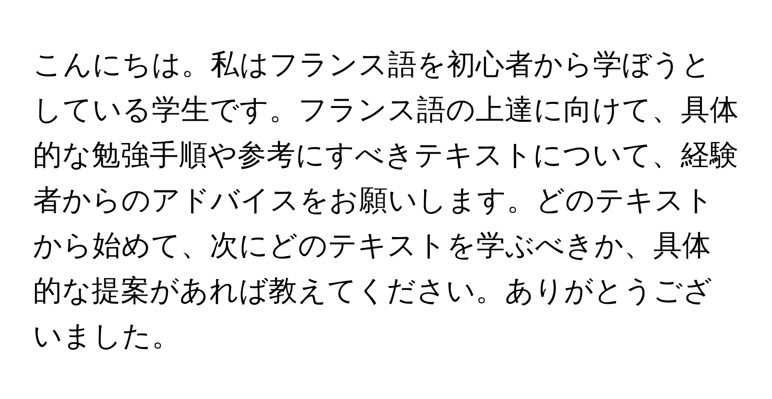こんにちは。私はフランス語を初心者から学ぼうとしている学生です。フランス語の上達に向けて、具体的な勉強手順や参考にすべきテキストについて、経験者からのアドバイスをお願いします。どのテキストから始めて、次にどのテキストを学ぶべきか、具体的な提案があれば教えてください。ありがとうございました。
