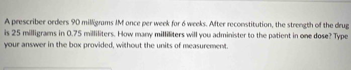 A prescriber orders 90 milligrams IM once per week for 6 weeks. After reconstitution, the strength of the drug 
is 25 milligrams in 0.75 milliliters. How many milliliters will you administer to the patient in one dose? Type 
your answer in the box provided, without the units of measurement.