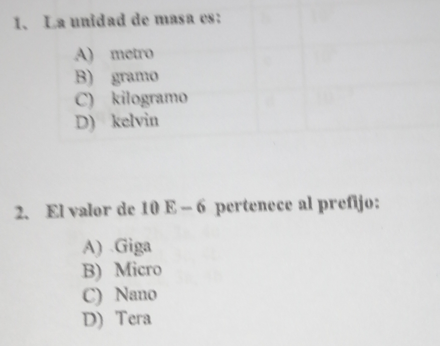 La unidad de masa es:
A) metro
B) gramo
C) kilogramo
D) kelvin
2. El valor de 10E-6 pertenece al prefijo:
A) .Giga
B) Micro
C) Nano
D) Tera