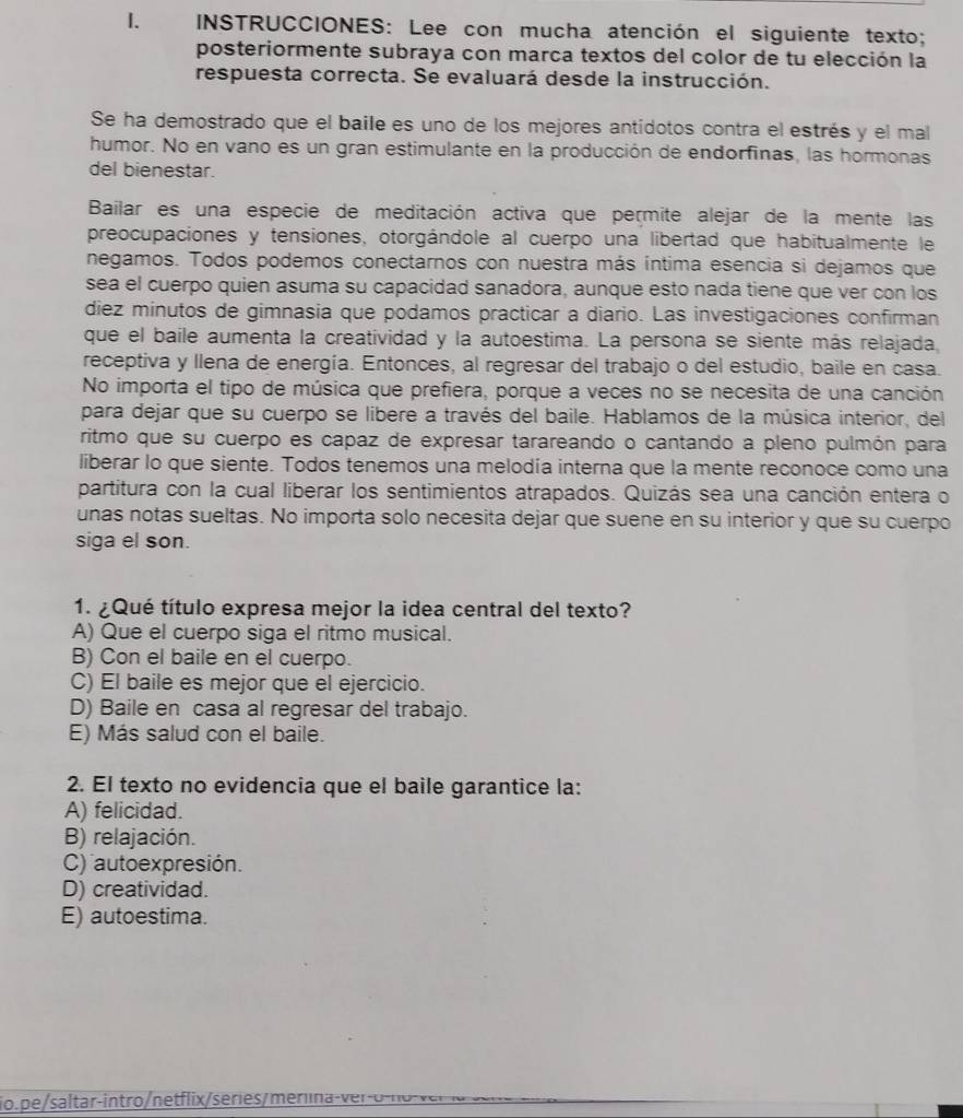 INSTRUCCIONES: Lee con mucha atención el siguiente texto;
posteriormente subraya con marca textos del color de tu elección la
respuesta correcta. Se evaluará desde la instrucción.
Se ha demostrado que el baile es uno de los mejores antídotos contra el estrés y el mal
humor. No en vano es un gran estimulante en la producción de endorfinas, las hormonas
del bienestar.
Bailar es una especie de meditación activa que permite alejar de la mente las
preocupaciones y tensiones, otorgándole al cuerpo una libertad que habitualmente le
negamos. Todos podemos conectarnos con nuestra más íntima esencia si dejamos que
sea el cuerpo quien asuma su capacidad sanadora, aunque esto nada tiene que ver con los
diez minutos de gimnasia que podamos practicar a diario. Las investigaciones confirman
que el baile aumenta la creatividad y la autoestima. La persona se siente más relajada,
receptiva y llena de energía. Entonces, al regresar del trabajo o del estudio, baile en casa.
No importa el tipo de música que prefiera, porque a veces no se necesita de una canción
para dejar que su cuerpo se libere a través del baile. Hablamos de la música interior, del
ritmo que su cuerpo es capaz de expresar tarareando o cantando a pleno pulmón para
liberar lo que siente. Todos tenemos una melodía interna que la mente reconoce como una
partitura con la cual liberar los sentimientos atrapados. Quizás sea una canción entera o
unas notas sueltas. No importa solo necesita dejar que suene en su interior y que su cuerpo
siga el son.
1. ¿Qué título expresa mejor la idea central del texto?
A) Que el cuerpo siga el ritmo musical.
B) Con el baile en el cuerpo.
C) El baile es mejor que el ejercicio.
D) Baile en casa al regresar del trabajo.
E) Más salud con el baile.
2. El texto no evidencia que el baile garantice la:
A) felicidad.
B) relajación.
C) auto expresión.
D) creatividad.
E) autoestima.
io. pe saltar intro / net flix serie s merl a ro