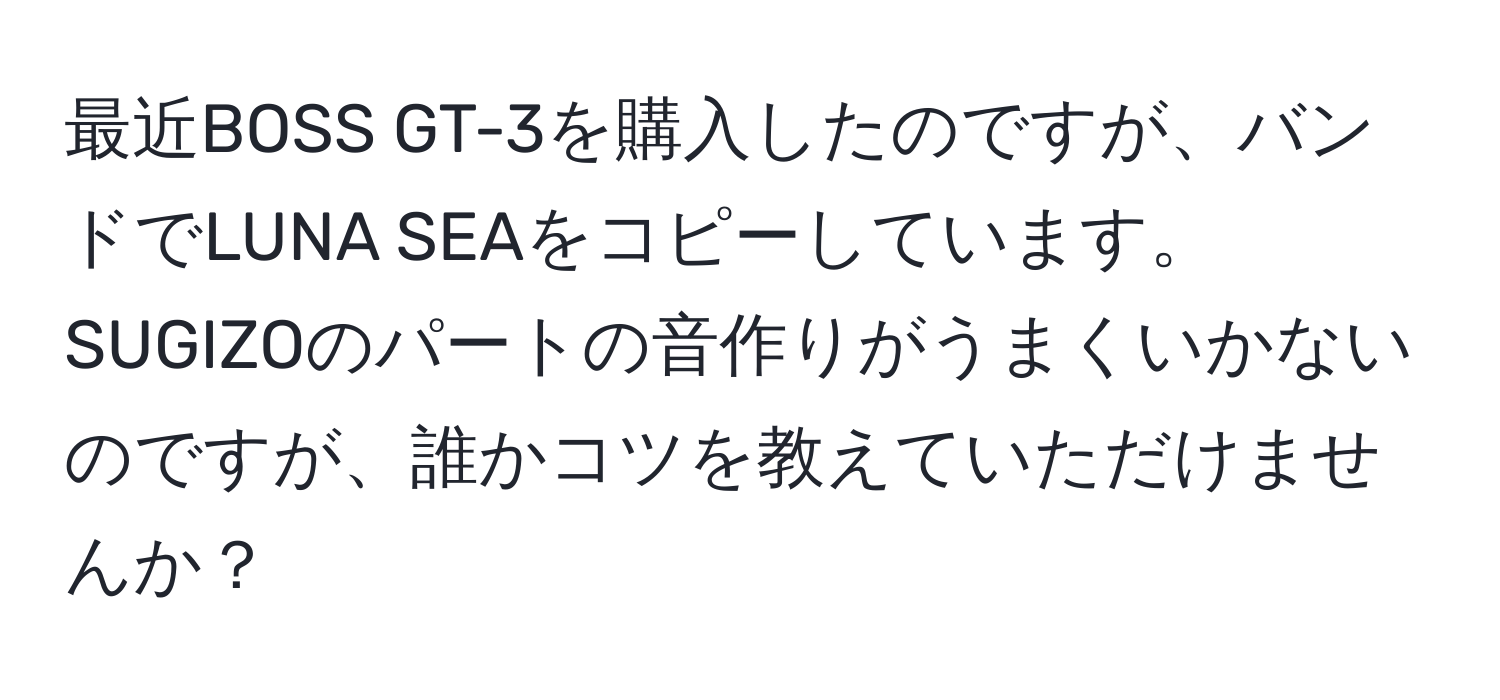 最近BOSS GT-3を購入したのですが、バンドでLUNA SEAをコピーしています。SUGIZOのパートの音作りがうまくいかないのですが、誰かコツを教えていただけませんか？