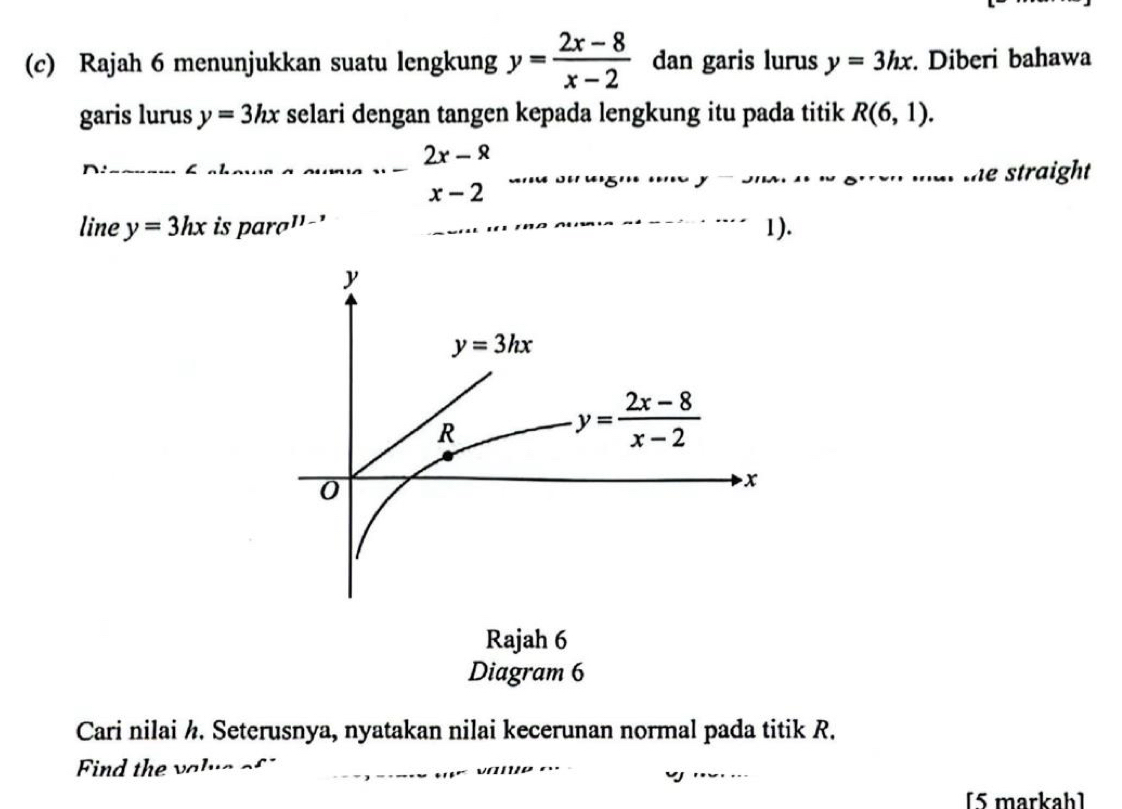 Rajah 6 menunjukkan suatu lengkung y= (2x-8)/x-2  dan garis lurus y=3hx. Diberi bahawa
garis lurus y=3hx selari dengan tangen kepada lengkung itu pada titik R(6,1).
_
_
n:_
_ 2x-^_ Q
y^- the straight
x-2
line y=3hx is para' -' 1).
Rajah 6
Diagram 6
Cari nilai ½. Seterusnya, nyatakan nilai kecerunan normal pada titik R.
Find the 1
[5 markah]