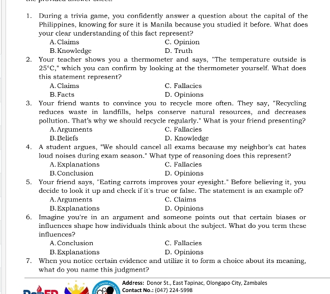 During a trivia game, you confidently answer a question about the capital of the
Philippines, knowing for sure it is Manila because you studied it before. What does
your clear understanding of this fact represent?
A. Claims C. Opinion
B. Knowledge D. Truth
2. Your teacher shows you a thermometer and says, "The temperature outside is
25°C ," which you can confirm by looking at the thermometer yourself. What does
this statement represent?
A. Claims C. Fallacies
B. Facts D. Opinions
3. Your friend wants to convince you to recycle more often. They say, "Recycling
reduces waste in landfills, helps conserve natural resources, and decreases
pollution. That’s why we should recycle regularly." What is your friend presenting?
A. Arguments C. Fallacies
B.Beliefs D. Knowledge
4. A student argues, "We should cancel all exams because my neighbor's cat hates
loud noises during exam season." What type of reasoning does this represent?
A. Explanations C. Fallacies
B. Conclusion D. Opinions
5. Your friend says, "Eating carrots improves your eyesight." Before believing it, you
decide to look it up and check if it's true or false. The statement is an example of?
A. Arguments C. Claims
B.Explanations D. Opinions
6. Imagine you're in an argument and someone points out that certain biases or
influences shape how individuals think about the subject. What do you term these
influences?
A. Conclusion C. Fallacies
B.Explanations D. Opinions
7. When you notice certain evidence and utilize it to form a choice about its meaning,
what do you name this judgment?
Address: Donor St., East Tapinac, Olongapo City, Zambales
Contact No.: (047) 224-5998