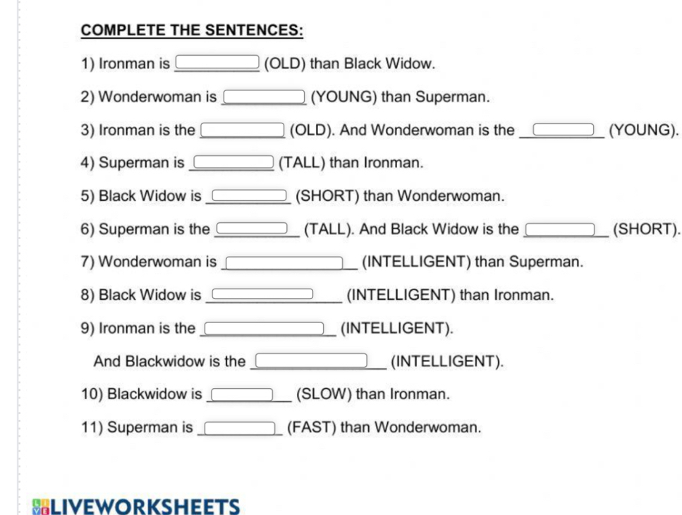 COMPLETE THE SENTENCES: 
1) Ironman is _ □  (OLD) than Black Widow. 
2) Wonderwoman is _ □  (YOUNG) than Superman. 
3) Ironman is the □ (OLD). And Wonderwoman is the _ □ (YOUNG). 
4) Superman is _ □  (TALL) than Ironman. 
5) Black Widow is _ □  (SHORT) than Wonderwoman. 
6) Superman is the _ □  (TALL). And Black Widow is the _ □ □  (SHORT). 
7) Wonderwoman is □ (INTELLIGENT) than Superman. 
8) Black Widow is 3* frac 2 _ (INTELLIGENT) than Ironman. 
9) Ironman is the □ (INTELLIGENT). 
And Blackwidow is the □ _ (INTELLIGENT). 
10) Blackwidow is _ □  □  (SLOW) than Ironman. 
11) Superman is □ (FAST) than Wonderwoman. 
BLIveworksheets