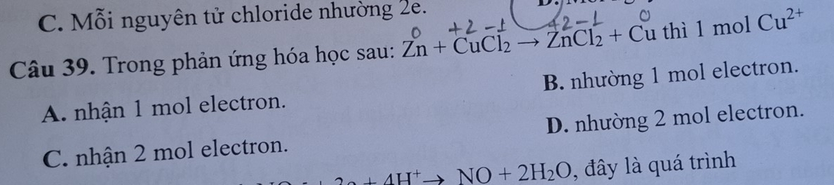 C. Mỗi nguyên tử chloride nhường 2e.
Câu 39. Trong phản ứng hóa học sau: Zn+CuCl_2to ZnCl_2+Cu thì 1mo Cu^(2+)
A. nhận 1 mol electron. B. nhường 1 mol electron.
C. nhận 2 mol electron. D. nhường 2 mol electron.
2a+4H^+to NO+2H_2O , đây là quá trình