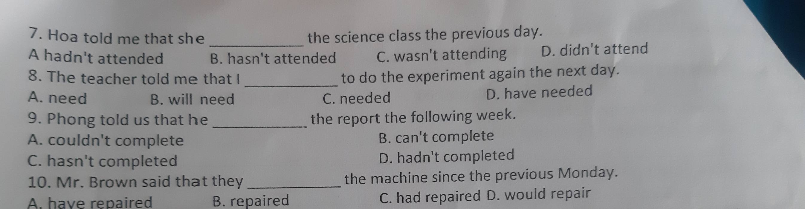 Hoa told me that she the science class the previous day.
A hadn't attended B. hasn't attended C. wasn't attending D. didn't attend
8. The teacher told me that I_
to do the experiment again the next day.
A. need B. will need C. needed
D. have needed
9. Phong told us that he _the report the following week.
A. couldn't complete B. can't complete
C. hasn't completed
D. hadn't completed
10. Mr. Brown said that they _the machine since the previous Monday.
A. have repaired B. repaired C. had repaired D. would repair