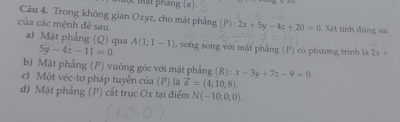 mộc mật pháng (α).
5
Câu 4. Trong không gian Oxyz, cho mặt phẳng ( 1^- ) : :2x+5y-4z+20=0
của các mệnh để sau. . Xét tính đúng sai
a) Mặt phẳng (Q) qua A(1;1-1) , song song với mặt phẳng (P) có phương trình là 2x+
5y-4z-11=0.
b) Mặt phẳng (P) vuông góc với mặt phẳng (R): x-3y+7z-9=0.
c) Một véc-tơ pháp tuyển của (P) là vector a=(4;10;8).
d) Mặt phẳng (P) cắt trục Ox tại điểm N(-10;0;0).