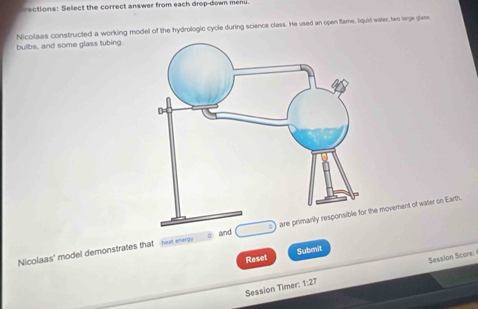 rections: Select the correct answer from each drop-down menu. 
Nicolaas constructed a working model of the hydrologic cycle during science class. He used an open flame, liquid water, two large glass 
bulbs, and some glass tubing. 
Nicolaas' model demonstrates that heat energy and e movement of water on Earth. 
Reset Submit 
Session Timer: 1:27 Session Score: