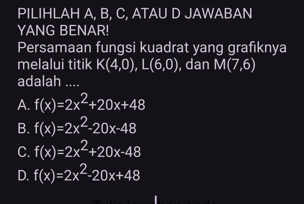 PILIHLAH A, B, C, ATAU D JAWABAN
YANG BENAR!
Persamaan fungsi kuadrat yang grafiknya
melalui titik K(4,0), L(6,0) , dan M(7,6)
adalah ....
A. f(x)=2x^2+20x+48
B. f(x)=2x^2-20x-48
C. f(x)=2x^2+20x-48
D. f(x)=2x^2-20x+48