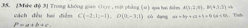 [Mức độ 3] Trong không gian Oxyz , mặt phẳng (α) qua hai điểm A(1;2;0), B(4;1;2) và 
cách đều hai điểm C(-2;1;-1), D(0;-3;1) có dạng ax+by+cz+1=0(a<0). Tính
P=a+b+c.