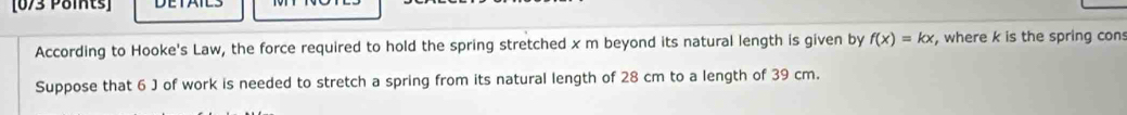 According to Hooke's Law, the force required to hold the spring stretched x m beyond its natural length is given by f(x)=kx , where k is the spring con 
Suppose that 6 J of work is needed to stretch a spring from its natural length of 28 cm to a length of 39 cm.