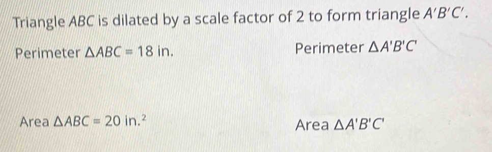 Triangle ABC is dilated by a scale factor of 2 to form triangle A'B'C'.
Perimeter △ ABC=18in. Perimeter △ A'B'C'
Area △ ABC=20in.^2 Area △ A'B'C'