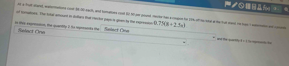 ク○f(x) () . 
of tomatoes. The total amount in dollars that Hector pays is given by the expression At a fruit stand, watermelons cost $8.00 each, and tomatoes cost $2.50 per pound. Hector has a coupon for 25% off his total at the fruit stand. He buys 1 watermelon and x pounds
0.75(8+2.5x). 
Select One 
In this expression, the quantity 2.5x represents the Select One and the quantity 8+2.5x represents the