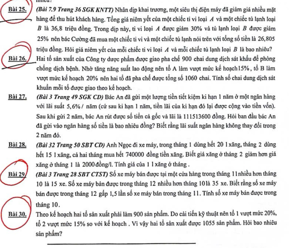 med .
Bài 25.   (Bài 7.9 Trang 36 SGK KNTT) Nhân dịp khai trương, một siêu thị điện máy đã giảm giá nhiều mặt
hàng đề thu hút khách hàng. Tổng giá niêm yết của một chiếc ti vi loại A và một chiếc tủ lạnh loại
B là 36,8 triệu đồng. Trong dịp này, ti vi loại A được giảm 30% và tủ lạnh loại B được giảm
25% nên bác Cường đã mua một chiếc ti vi và một chiếc tủ lạnh nói trên với tổng số tiền là 26,805
triệu đồng. Hỏi giá niêm yết của mỗi chiếc ti vi loại A và mỗi chiếc tủ lạnh loại B là bao nhiêu?
Bài 26. Hai tổ sản xuất của Công ty dược phẩm được giao pha chế 900 chai dung dịch sát khẩu để phòng
chống dịch bệnh. Nhờ tăng năng suất lao động nên tổ A làm vượt mức kế hoạch15%, tổ B làm
vượt mức kế hoạch 20% nên hai tổ đã pha chế được tổng số 1060 chai. Tính số chai dung dịch sát
khuẩn mỗi tổ được giao theo kế hoạch.
Bài 27. (Bài 3 Trang 49 SGK CD) Bác An đã gửi một lượng tiền tiết kiệm ki hạn 1 năm ở một ngân hàng
với lãi suất 5,6% / năm (cứ sau ki hạn 1 năm, tiền lãi của ki hạn đó lại được cộng vào tiền vốn).
Sau khi gửi 2 năm, bác An rút được số tiền cả gốc và lãi là 111513600 đồng. Hỏi ban đầu bác An
đã gữi vào ngân hàng số tiền là bao nhiêu đồng? Biết rằng lãi suất ngân hàng không thay đổi trong
2 năm đó.
Bài 28. (Bài 32 Trang 50 SBT CD) Anh Ngọc đi xe máy, trong tháng 1 dùng hết 20 1 xăng, tháng 2 dùng
hết 15 1 xăng, cả hai tháng mua hết 740000 đồng tiền xăng. Biết giá xăng ở tháng 2 giảm hơn giá
xăng ở tháng 1 là 2000 đồng/l. Tính giá của 1 l xăng ở tháng .
Bài 29 (Bài 3 Trang 28 SBT CTST) Số xe máy bán được tại một cửa hàng trong tháng 11nhiều hơn tháng
10 là 15 xe. Số xe máy bản được trong tháng 12 nhiều hơn tháng 10là 35 xe. Biết rằng số xe máy
bán được trong tháng 12 gấp 1,5 lần số xe máy bán trong tháng 11. Tính số xe máy bán được trong
tháng 10.
Bài 30. Theo kế hoạch hai tổ sản xuất phải làm 900 sản phẩm. Do cải tiến kỹ thuật nên tổ 1 vượt mức 20%,
tổ 2 vượt mức 15% so với kế hoạch . Vì vậy hai tổ sản xuất được 1055 sản phẩm. Hỏi bao nhiêu
sản phẩm?
_