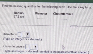 Find the missing quantities for the following circle. Use the π key for π
Radius Diameter Circumference 
_ 
_
27.8 cm
Diameter =□ □
(Type an integer or a decimal) 
Circumference ≈ □
(Type an integer or decimal rounded to the nearest tenth as needed.)