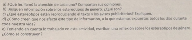 ¿Qué les llamó la atención de cada uno? Compartan sus opiniones. 
b) Busquen información sobre los estereotipos de género. ¿Qué son? 
c) ¿Qué estereotipos están reproduciendo el texto y los avisos publicitarios? Expliquen. 
d) ¿Cómo creen que nos afecta este tipo de información, a la que estamos expuestos todos los días durante 
toda nuestra vida? 
e) Teniendo en cuenta lo trabajado en esta actividad, escriban una reflexión sobre los estereotipos de género. 
¿Cómo se construyen?