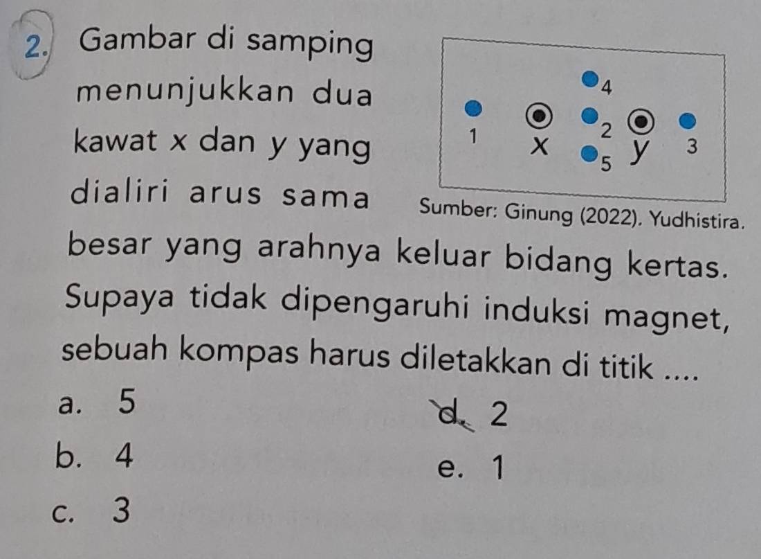 Gambar di samping
menunjukkan dua
kawat x dan y yang
dialiri arus sama mber: Ginung (2022). Yudhistira.
besar yang arahnya keluar bidang kertas.
Supaya tidak dipengaruhi induksi magnet,
sebuah kompas harus diletakkan di titik ....
a. 5
d 2
b. 4 e. 1
c. 3