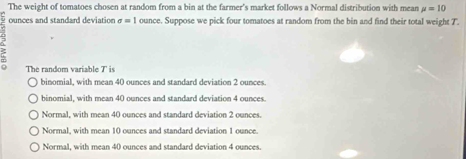 The weight of tomatoes chosen at random from a bin at the farmer’s market follows a Normal distribution with mean mu =10
P
ounces and standard deviation sigma =1 ounce. Suppose we pick four tomatoes at random from the bin and find their total weight T.
The random variable T is
binomial, with mean 40 ounces and standard deviation 2 ounces.
binomial, with mean 40 ounces and standard deviation 4 ounces.
Normal, with mean 40 ounces and standard deviation 2 ounces.
Normal, with mean 10 ounces and standard deviation 1 ounce.
Normal, with mean 40 ounces and standard deviation 4 ounces.