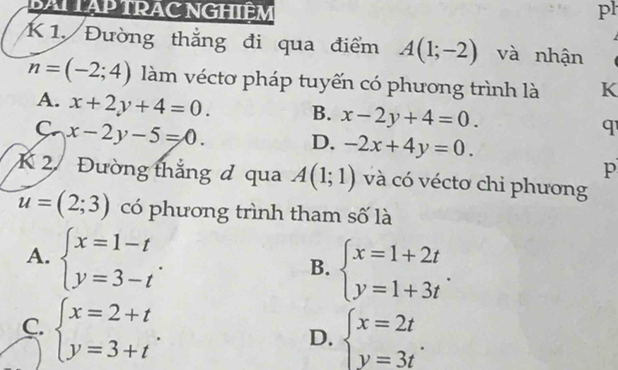 BAI TẠP TRAC NGHIÊM pl

K 1. Đường thắng đi qua điểm A(1;-2) và nhận
n=(-2;4) làm véctơ pháp tuyến có phương trình là K
A. x+2y+4=0.
B. x-2y+4=0.
C. x-2y-5=0.
q
D. -2x+4y=0. 
p
K 2 Đường thắng đ qua A(1;1) và có vécto chi phương
u=(2;3) có phương trình tham số là
A. beginarrayl x=1-t y=3-tendarray..
B. beginarrayl x=1+2t y=1+3tendarray..
C. beginarrayl x=2+t y=3+tendarray..
D. beginarrayl x=2t y=3tendarray..