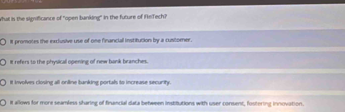 What is the significance of "open banking" in the future of FinTech?
It promotes the exclusive use of one financiall institution by a customer.
It refers to the physical opening of new bank branches.
It involves closing ali online banking portals to increase security.
It allows for more seamless sharing of financial data between institutions with user consent, fostering innovation.