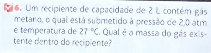 Um recipiente de capacidade de 2 L contém gás 
metano, o qual está submetido à pressão de 2,0 atm
e temperatura de 27°C Qual é a massa do gás exis- 
tente dentro do recipiente?