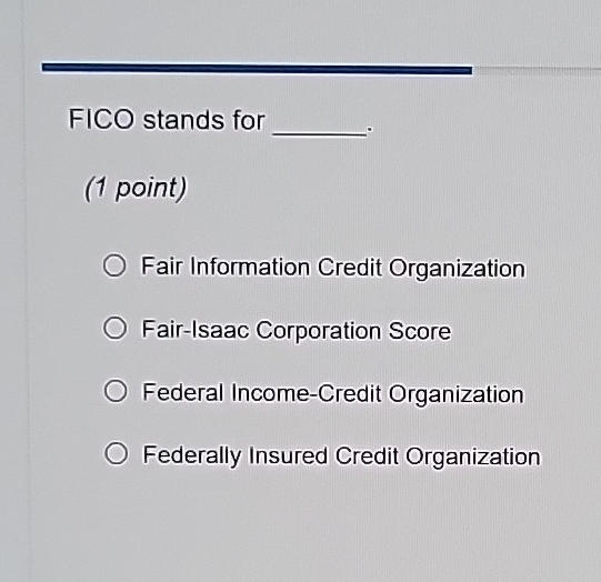 FICO stands for_ .
(1 point)
Fair Information Credit Organization
Fair-Isaac Corporation Score
Federal Income-Credit Organization
Federally Insured Credit Organization