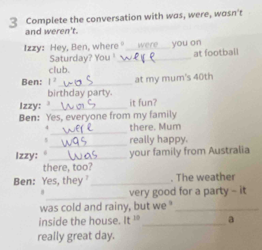 Complete the conversation with was, were, wasn't 
and weren’t. 
Izzy: Hey, Ben, where°_ were you on 
Saturday? You ¹_ at football 
club. 
Ben: I^2 _ at my mum's 40th 
birthday party. 
Izzy: ª_ it fun? 
Ben: Yes, everyone from my family 
_ 
4 there. Mum 
_ 
5 really happy. 
Izzy: 6_ 
your family from Australia 
there, too? 
Ben: Yes, they _. The weather 
_ 
8 
very good for a party - it 
was cold and rainy, but we"_ 
inside the house. It^(10) _a 
really great day.