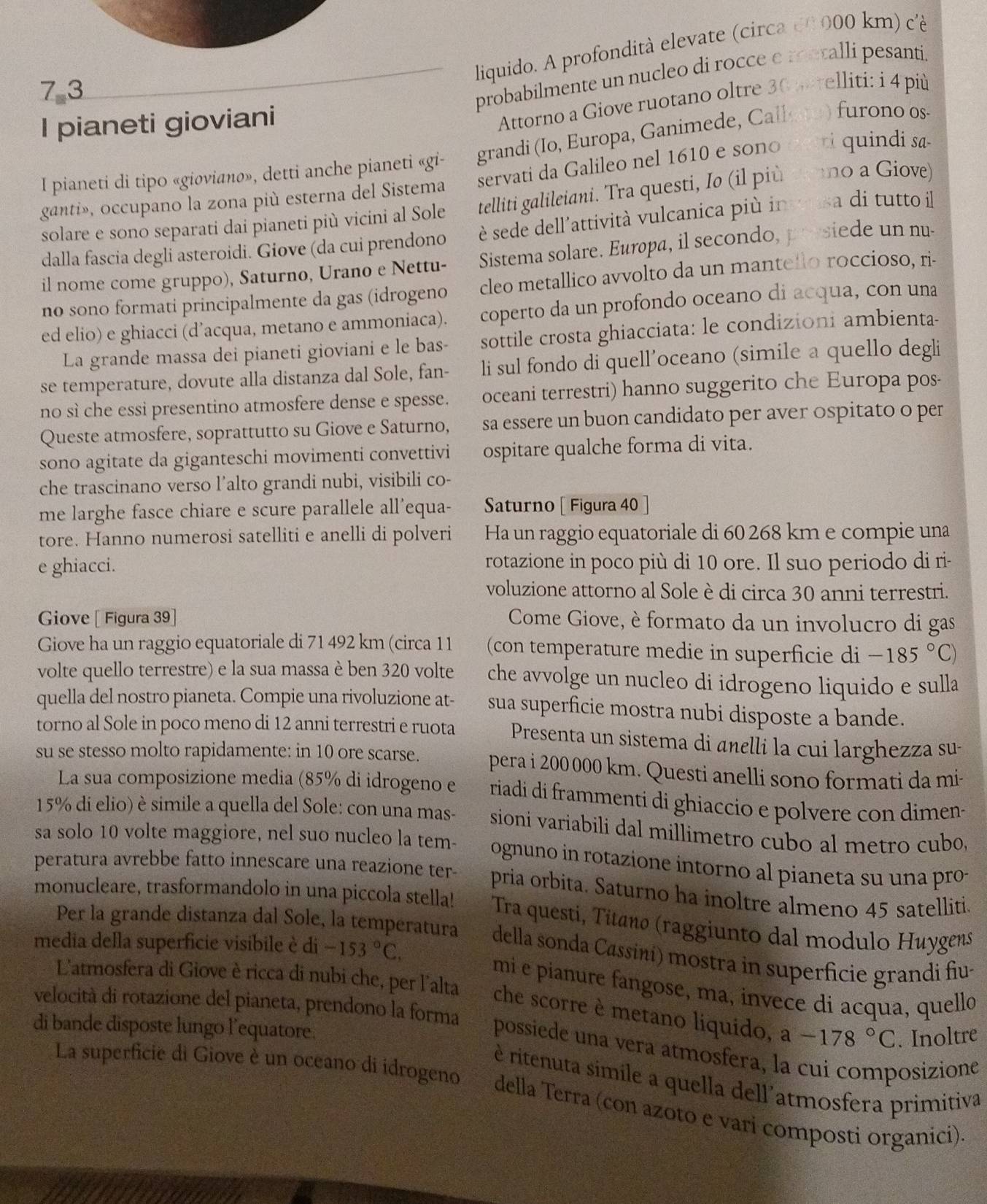 liquido. A profondità elevate (circa e0000 km) cé
7 3
probabilmente un nucleo di rocce e metalli pesanti.
I pianeti gioviani
Attorno a Giove ruotano oltre 30 perelliti: i 4 più
I pianeti di tipo «gioviano», detti anche pianeti «gi- grandi (Io, Europa, Ganimede, Callate) furono os-
ganti», occupano la zona più esterna del Sistema servati da Galileo nel 1610 e sono pei quindi sa-
solare e sono separati dai pianeti più vicini al Sole telliti galileiani. Tra questi, Io (il più mno a Giove)
dalla fascia degli asteroidi. Giove (da cui prendono è sede dell'attività vulcanica più inveusa di tutto il
il nome come gruppo), Saturno, Urano e Nettu- Sistema solare. Europa, il secondo, presiede un nu-
no sono formati principalmente da gas (idrogeno cleo metallico avvolto da un mantello roccioso, ri-
ed elio) e ghiacci (d’acqua, metano e ammoniaca). coperto da un profondo oceano di acqua, con una
La grande massa dei pianeti gioviani e le bas- sottile crosta ghiacciata: le condizioni ambienta-
se temperature, dovute alla distanza dal Sole, fan- li sul fondo di quell’oceano (simile a quello degli
no sì che essi presentino atmosfere dense e spesse. oceani terrestri) hanno suggerito che Europa pos-
Queste atmosfere, soprattutto su Giove e Saturno, sa essere un buon candidato per aver ospitato o per
sono agitate da giganteschi movimenti convettivi ospitare qualche forma di vita.
che trascinano verso l’alto grandi nubi, visibili co-
me larghe fasce chiare e scure parallele all'equa- Saturno[ Figura 40
tore. Hanno numerosi satelliti e anelli di polveri Ha un raggio equatoriale di 60 268 km e compie una
e ghiacci. rotazione in poco più di 10 ore. Il suo periodo di ri-
voluzione attorno al Sole è di circa 30 anni terrestri.
Giove [ Figura 39] Come Giove, è formato da un involucro di gas
Giove ha un raggio equatoriale di 71 492 km (circa 11 (con temperature medie in superficie di -185°C)
volte quello terrestre) e la sua massa è ben 320 volte che avvolge un nucleo di idrogeno liquido e sulla
quella del nostro pianeta. Compie una rivoluzione at- sua superficie mostra nubi disposte a bande.
torno al Sole in poco meno di 12 anni terrestri e ruota Presenta un sistema di añelli la cui larghezza su-
su se stesso molto rapidamente: in 10 ore scarse. pera i 200 000 km. Questi anelli sono formati da mi-
La sua composizione media (85% di idrogeno e  riadi di frammenti di ghiaccio e polvere con dimen-
15% di elio) è simile a quella del Sole: con una mas- sioni variabili dal millimetro cubo al metro cubo,
sa solo 10 volte maggiore, nel suo nucleo la tem- ognuno in rotazione intorno al pianeta su una pro-
peratura avrebbe fatto innescare una reazione ter- pria orbita. Saturno ha inoltre almeno 45 satelliti
monucleare, trasformandolo in una piccola stella!  Tra questi, Titanø (raggiunto dal modulo Huygens
Per la grande distanza dal Sole, la temperatura della sonda Cassíni) mostra in superficie grandi fiu-
media della superficie visibile è di -153°C,
mi e pianure fangose, ma, invece di acqua, quello
L'atmosfera di Giove è ricca di nubi che, per l'alta che scorre è metano liquído, a-178°C. Inoltre
velocità di rotazione del pianeta, prendono la forma
di bande disposte lungo l’equatore.
possiede una vera atmosfera, la cui composizione
è ritenuta simile a quella dell'atmosfera primitiva
La superficie di Giove è un oceano di idrogeno della Terra (con azoto e vari composti organici)