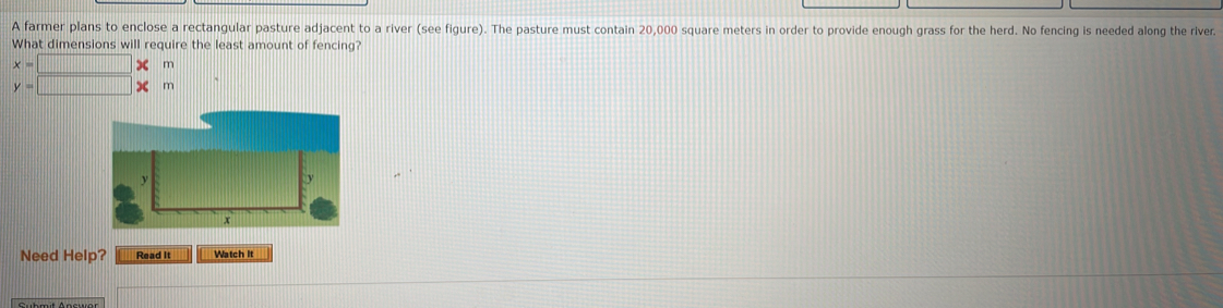 A farmer plans to enclose a rectangular pasture adjacent to a river (see figure). The pasture must contain 20,000 square meters in order to provide enough grass for the herd. No fencing is needed along the river. 
What dimensions will require the least amount of fencing?
x=□ m
y=□ * m
Need Help? Read it Watch It