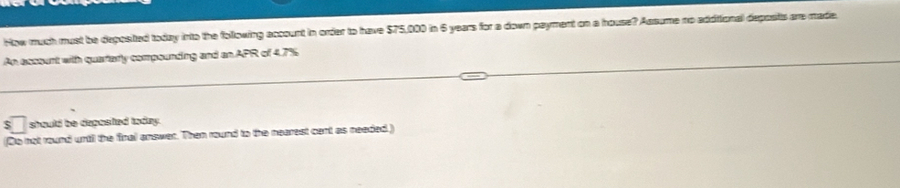 How much must be deposited today into the following account in order to have $75,000 in 6 years for a down payment on a house? Assume no addiional deposits are made. 
An esssent with quartarly compounding and an APR of 4.7%
$ should be deposted today. 
(Do not round until the final answer. Then round to the nearest cent as needed.)