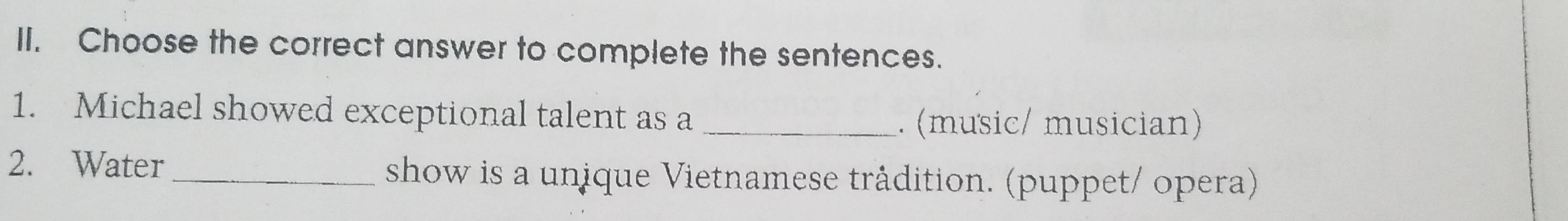 Choose the correct answer to complete the sentences. 
1. Michael showed exceptional talent as a_ 
. (music/ musician) 
2. Water_ show is a unique Vietnamese trådition. (puppet/ opera)