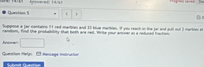 2878: 14/81 Answered: 14/61 Irogress saved 
Question 5 < ) 
Bo 
Suppose a jar contains  11 red marbles and 33 blue marbles. If you reach in the jar and puli out 2 marbles at 
random, find the probability that both are red. Write your answer as a reduced fraction. 
Answer: 
Question Help: - Message instructor 
Submit Question