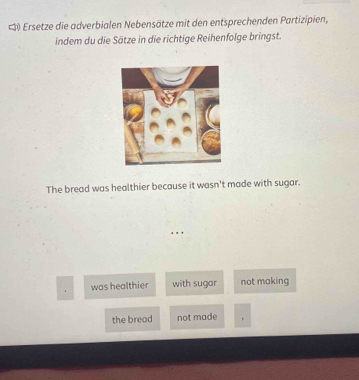 #) Ersetze die adverbialen Nebensätze mit den entsprechenden Partizipien,
indem du die Sätze in die richtige Reihenfolge bringst.
The bread was healthier because it wasn't made with sugar.
was healthier with sugar not making
the bread not made