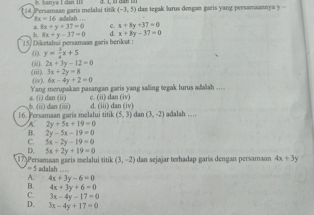 b. hanya I dan III d. 1, 1l dan m1
14.)Persamaan garis melalui titik (-3,5) dan tegak lurus dengan garis yang persamaannya y -
8x=16 adalah …
a. 8x+y+37=0 c. x+8y+37=0
b. 8x+y-37=0 d. x+8y-37=0
15 Diketahui persamaan garis berikut :
(i). y= 3/4 x+5
(ii). 2x+3y-12=0
(iii). 3x+2y=8
(iv). 6x-4y+2=0
Yang merupakan pasangan garis yang saling tegak lurus adalah …
a. (i) dan (ii) c. (ii) dan (iv)
b. (ii) dan (iii) d. (iii) dan (iv)
16. Persamaan garis melalui titik (5,3) dan (3,-2) adalah …
A. 2y+5x+19=0
B. 2y-5x-19=0
C. 5x-2y-19=0
D. 5x+2y+19=0
17.)Persamaan garis melalui titik (3,-2) dan sejajar terhadap garis dengan persamaan 4x+3y
=5 adalah …
A. 4x+3y-6=0
B. 4x+3y+6=0
C. 3x-4y-17=0
D. 3x-4y+17=0