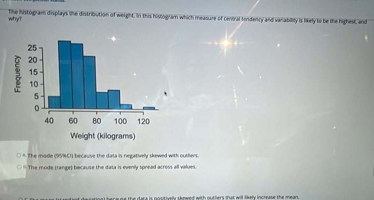 The histogram displays the distribution of weight. In this histogram which measure of central tendency and variability is likely to be the highest, and
why?
* The mode (95% CI) because the data is negatively skewed with outliers.
* The mode (range) because the data is evenly spread across all values.
ation) because the data is positively skewed with outliers that will likely increase the mean.