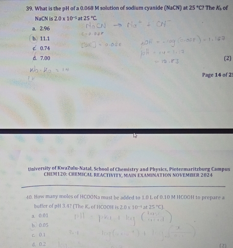 What is the pH of a 0.068 M solution of sodium cyanide (NaCN) at 25°C? The K_b of
NaCN is 2.0* 10^(-5)at25°C
a. 2.96
b. 11.1
c. 0.74
d. 7.00 (2)
Page 14 of 2
University of KwaZulu-Natal, School of Chemistry and Physics, Pietermaritzburg Campus
CHEM120: CHEMICAL REACTIVITY, MAIN EXAMINATION NOVEMBER 2024
40. How many moles of HCOONa must be added to 1.0 L of 0.10 M HCOOH to prepare a
buffer of pH 3.4? (The K, of HCOOH is 2.0* 10^(-4) at 25°C).
a. 0.01
b. 0.05
c. 0.1
d. 0.2 (2)