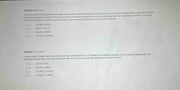 It is a known fact that students tend to forget some of their school knowledge over long holidays. As a result, giving tests before a break has becore a
habit of many teachers. A study of 78 random high school teachers showed that 62 of them are giving tests the Friday before Christmas. Find a 90%
confidence interval for the true proportion of high school teachers giving tests the Friday before Christmas.
(0.7363,0.8535)
b (0.6771,0.9127)
c (0.6444,0.9454)
d (0.71967,0.87008)
Question 11 (1 point)
A recent study in South Carolina showed an average high temperature of 75 degrees and a standard deviation of 6.42 degrees Fahrenheit for 365
randornly selected days. Find a 95% confidence interval for the true average high temperature in South Carolina
a (74.13,75.87)
b (7434339,75.661)
c (74.4472,75.5528)
d (75.5692,75.4308)