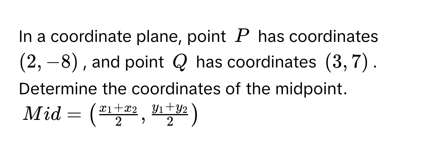 In a coordinate plane, point $P$ has coordinates $(2,-8)$, and point $Q$ has coordinates $(3,7)$. Determine the coordinates of the midpoint.
Mid = (fracx_1+x_22,fracy_1+y_22)