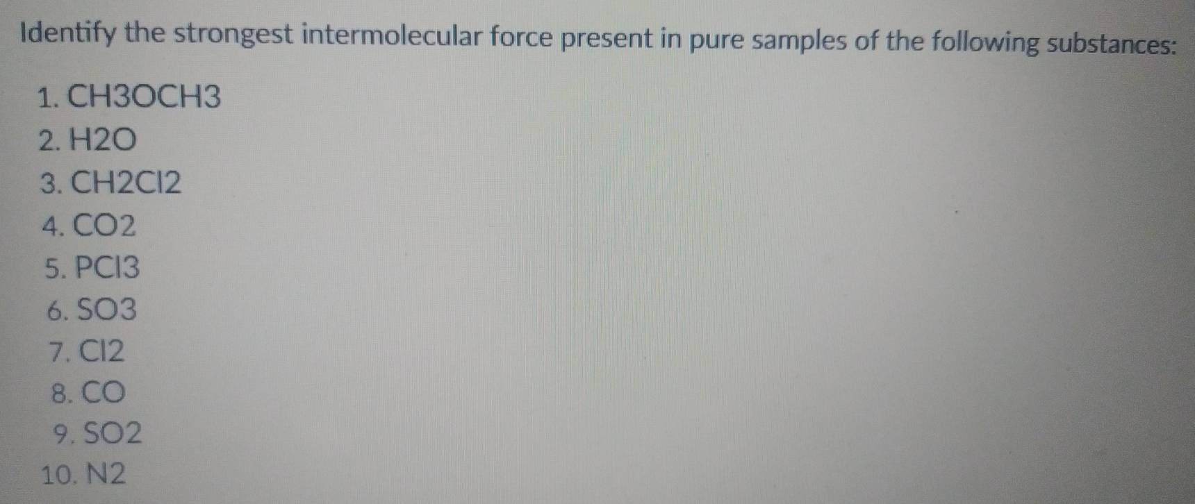 Identify the strongest intermolecular force present in pure samples of the following substances: 
1. CH3OCH3
2. H2O
3. CH2Cl2
4. CO2
5. PCl3
6. SO3
7. Cl2
8. CO
9. SO2
10. N2