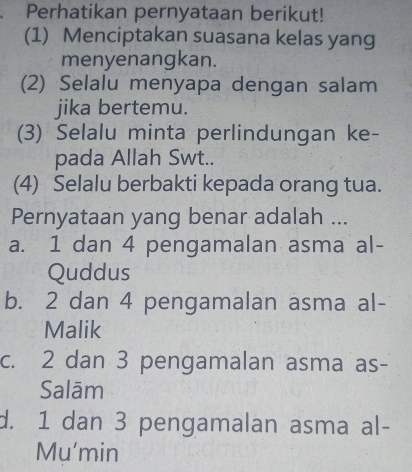 Perhatikan pernyataan berikut!
(1) Menciptakan suasana kelas yang
menyenangkan.
(2) Selalu menyapa dengan salam
jika bertemu.
(3) Selalu minta perlindungan ke-
pada Allah Swt..
(4) Selalu berbakti kepada orang tua.
Pernyataan yang benar adalah ...
a. 1 dan 4 pengamalan asma al-
Quddus
b. 2 dan 4 pengamalan asma al-
Malik
c. 2 dan 3 pengamalan asma as-
Salām
d. 1 dan 3 pengamalan asma al-
Mu'min